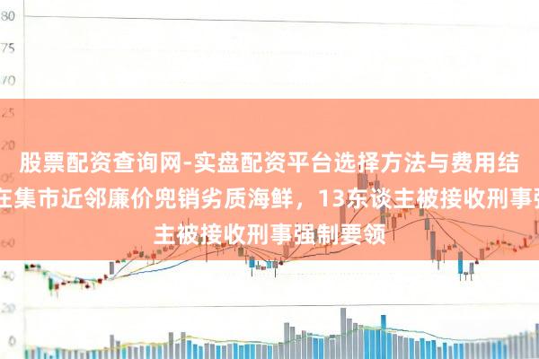 股票配资查询网-实盘配资平台选择方法与费用结构解析 在集市近邻廉价兜销劣质海鲜，13东谈主被接收刑事强制要领