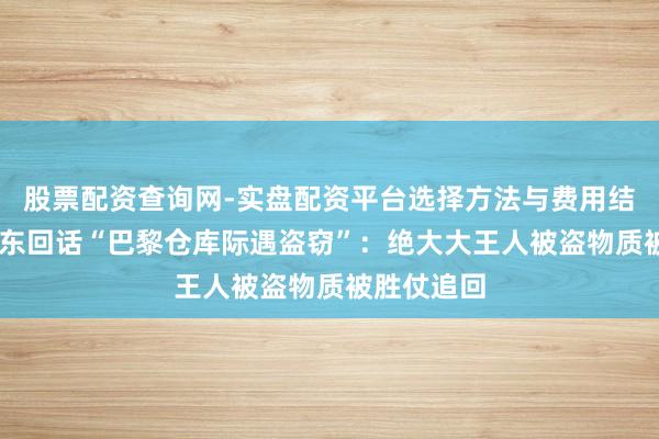 股票配资查询网-实盘配资平台选择方法与费用结构解析 京东回话“巴黎仓库际遇盗窃”：绝大大王人被盗物质被胜仗追回