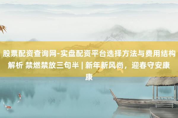 股票配资查询网-实盘配资平台选择方法与费用结构解析 禁燃禁放三句半 | 新年新风尚，迎春守安康