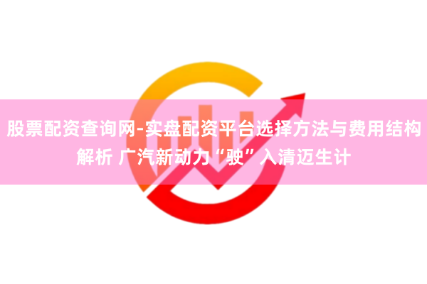 股票配资查询网-实盘配资平台选择方法与费用结构解析 广汽新动力“驶”入清迈生计