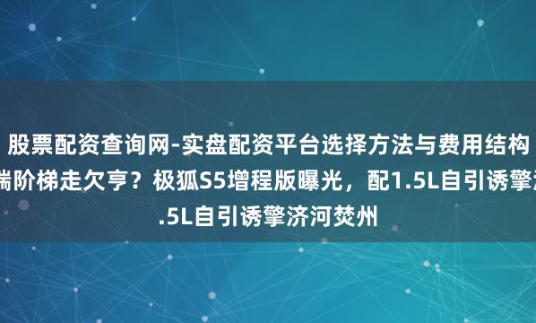 股票配资查询网-实盘配资平台选择方法与费用结构解析 高端阶梯走欠亨？极狐S5增程版曝光，配1.5L自引诱擎济河焚州