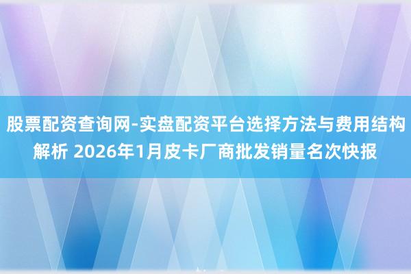 股票配资查询网-实盘配资平台选择方法与费用结构解析 2026年1月皮卡厂商批发销量名次快报
