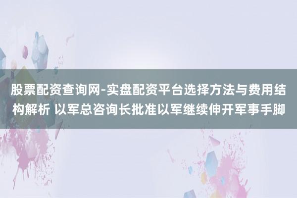 股票配资查询网-实盘配资平台选择方法与费用结构解析 以军总咨询长批准以军继续伸开军事手脚