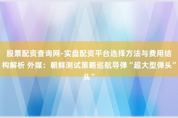 股票配资查询网-实盘配资平台选择方法与费用结构解析 外媒：朝鲜测试策略巡航导弹“超大型弹头”
