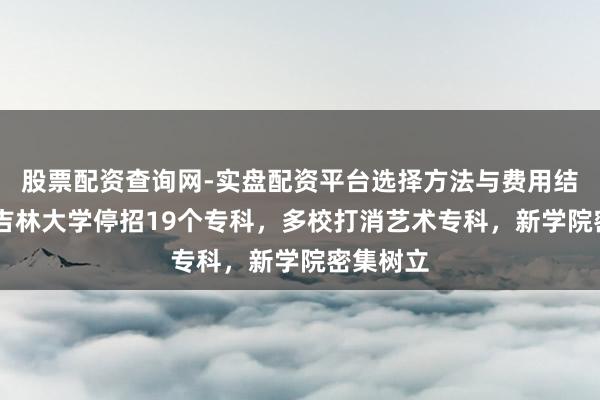 股票配资查询网-实盘配资平台选择方法与费用结构解析 吉林大学停招19个专科，多校打消艺术专科，新学院密集树立