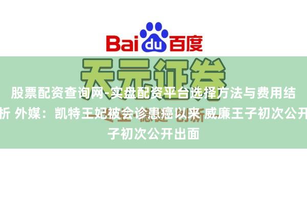 股票配资查询网-实盘配资平台选择方法与费用结构解析 外媒：凯特王妃被会诊患癌以来 威廉王子初次公开出面