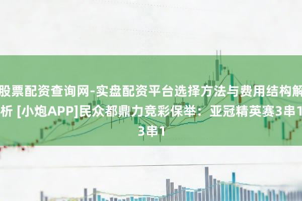 股票配资查询网-实盘配资平台选择方法与费用结构解析 [小炮APP]民众都鼎力竞彩保举：亚冠精英赛3串1