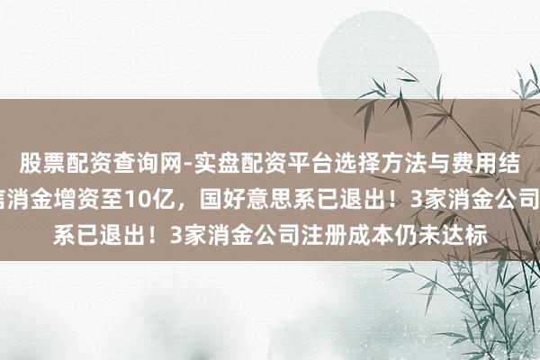 股票配资查询网-实盘配资平台选择方法与费用结构解析 金好意思信消金增资至10亿，国好意思系已退出！3家消金公司注册成本仍未达标