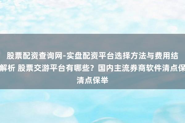 股票配资查询网-实盘配资平台选择方法与费用结构解析 股票交游平台有哪些？国内主流券商软件清点保举