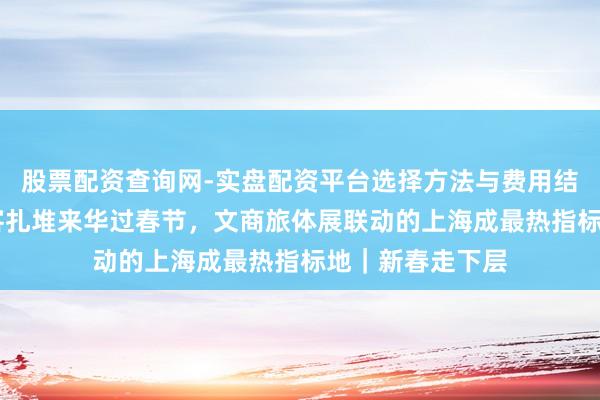 股票配资查询网-实盘配资平台选择方法与费用结构解析 异邦游客扎堆来华过春节，文商旅体展联动的上海成最热指标地｜新春走下层