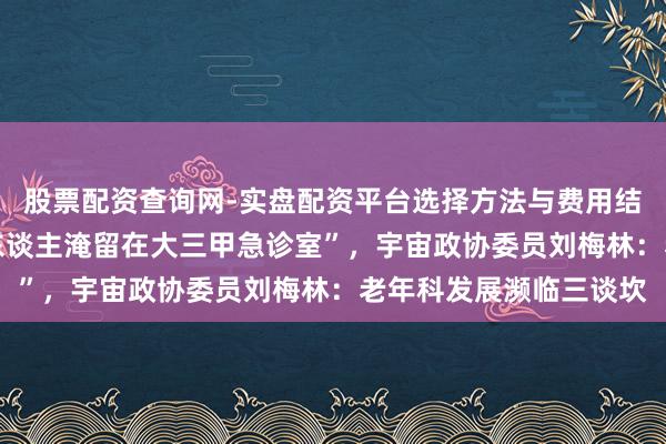 股票配资查询网-实盘配资平台选择方法与费用结构解析 “不少老年病东谈主淹留在大三甲急诊室”，宇宙政协委员刘梅林：老年科发展濒临三谈坎