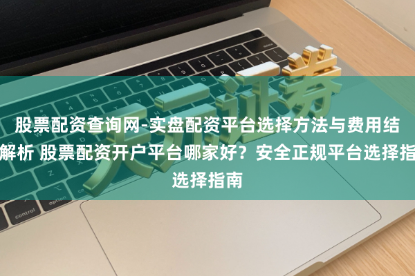股票配资查询网-实盘配资平台选择方法与费用结构解析 股票配资开户平台哪家好？安全正规平台选择指南